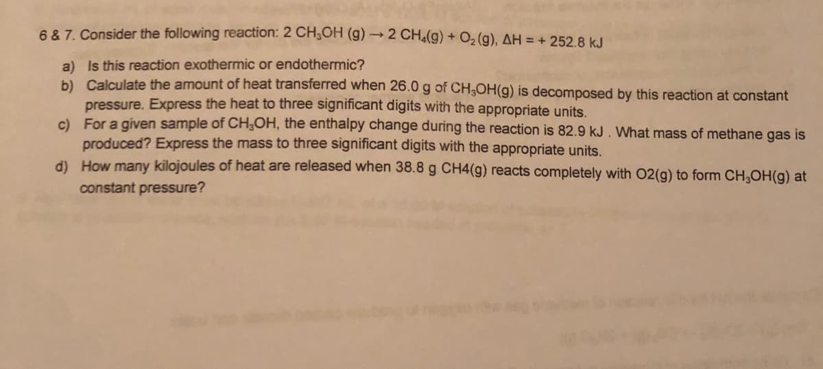 6 8 7. Consider the following reaction: 2 CH;OH (g) → 2 CH4() O2 (g), AH = + 252.8 kJ
a) Is this reaction exothermic or endothermic?
b) Calculate the amount of heat transferred when 26.0 g of CH3OH(g) is decomposed by this reaction at constant
pressure. Express the heat to three significant digits with the appropriate units.
c) For a given sample of CH;OH, the enthalpy change during the reaction is 82.9 kJ. What mass of methane gas is
produced? Express the mass to three significant digits with the appropriate units.
d) How many kilojoules of heat are released when 38.8 g CH4(g) reacts completely with 02(g) to form CH,OH(g) at
constant pressure?
