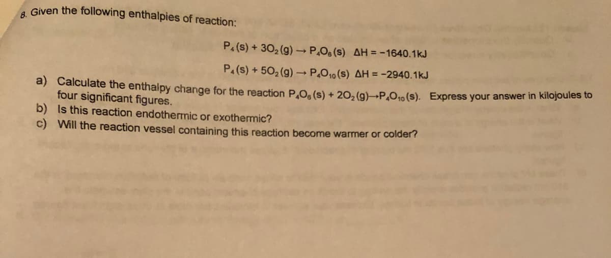 . Given the following enthalpies of reaction:
P, (s) + 302 (g)P.O6 (s) AH = -1640.1kJ
P.(s) + 502 (g) P.O10 (s) AH = -2940.1kJ
a) Calculate the enthalpy change for the reaction P.O. (s) + 20, (g)-P.O.10 (s). Express your answer in kilojodles to
four significant figures.
b) Is this reaction endothermic or exothermic?
c) Will the reaction vessel containing this reaction become warmer or colder?
