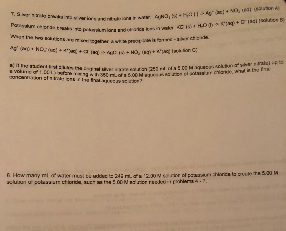 When the two solutions are mixed together, a white precipitate is formed - silver chloride.
a) If the student first dilutes the original silver nitrate solution (250 mL of a 5.00 M aqueous solution of silver nitrate) up to
a volume of 1.00 L) before mixing with 350 mL of a 5.00 M aqueous solution of potassium chloride, what is the final
Ag" (aq) + NO3 (aq) + K*(aq) + Cr (ag) -> AaCI (s) + NO, (aq) + K*(aq) (solution C)
concentration of nitrate ions in the final aqueous solution?
8. How many mL of water must be added to 249 mL of a 12.00 M solution of potassium chloride to create the 5.00 M
solution of potassium chloride, such as the 5.00 M solution needed in problems 4 -7.
