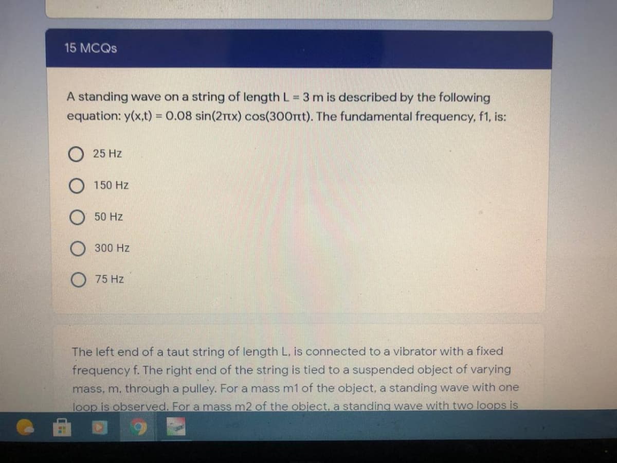 15 MCQS
A standing wave on a string of length L = 3 m is described by the following
equation: y(x,t) = 0.08 sin(2Ttx) cos(300Ttt). The fundamental frequency, f1, is:
25 Hz
150 Hz
50 Hz
300 Hz
75 Hz
The left end of a taut string of length L. is connected to a vibrator with a fixed
frequency f. The right end of the string is tied to a suspended object of varying
mass, m. through a pulley. For a mass m1 of the object, a standing wave with one
loop is observed. For a mass m2 of the object, a standing wave with two loops is
