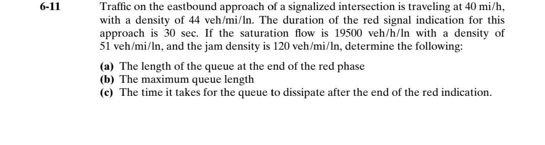 Traffic on the eastbound approach of a signalized intersection is traveling at 40 mi/h,
with a density of 44 veh/mi/ln. The duration of the red signal indication for this
approach is 30 sec. If the saturation flow is 19500 veh/h/In with a density of
51 veh/mi/ln, and the jam density is 120 veh/mi/ln, determine the following:
6-11
(a) The length of the queue at the end of the red phase
(b) The maximum queue length
(c) The time it takes for the queue to dissipate after the end of the red indication.
