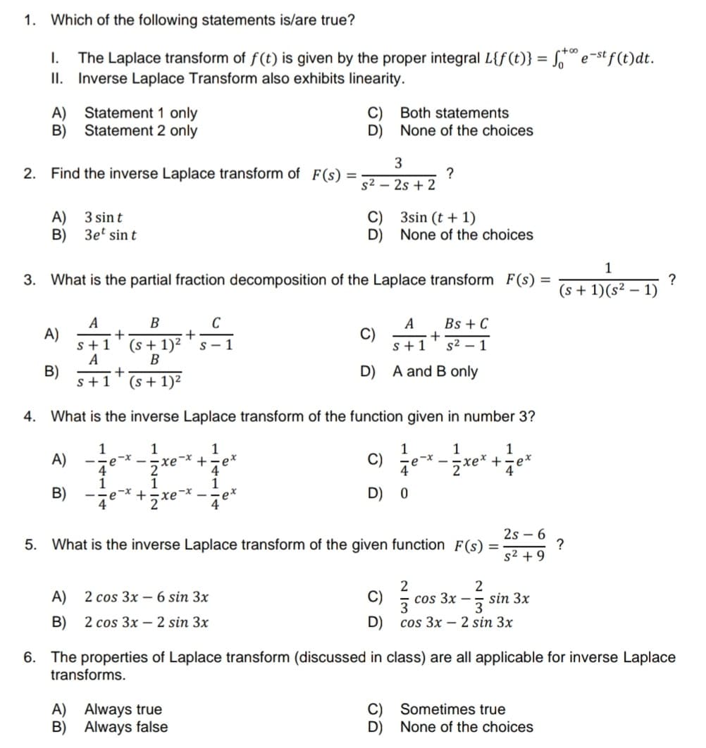 1. Which of the following statements is/are true?
I. The Laplace transform of f(t) is given by the proper integral L{f(t)}
Inverse Laplace Transform also exhibits linearity.
II.
A)
B)
2. Find the inverse Laplace transform of F(s)
Statement 1 only
Statement 2 only
A) 3 sin t
B)
A)
B)
3et sin t
A)
B)
A
s+1
A
+
+
s+1 (s + 1)²
4
1
4
B
C
+
(s + 1)² S-1
B
e
3. What is the partial fraction decomposition of the Laplace transform F(s) =
-x
-* +
xe
-x
4
=
A) 2 cos 3x - 6 sin 3x
B)
2 cos 3x - 2 sin 3x
A) Always true
B) Always false
D)
ex
s² -
4. What is the inverse Laplace transform of the function given in number 3?
1
1
1
1
2
+=ex
4
2
1
1
2xe
C)
D)
C)
D)
Both statements
None of the choices
3
2s + 2
C)
D)
3sin (t + 1)
None of the choices
C)
D)
?
A
s+1
A and B only
C)
D) 0
1
+
Bs + C
s² - 1
2s6
5. What is the inverse Laplace transform of the given function F(s) =
s² +9
1
xex + ·ex
4
=
2
2
cos 3x - sin 3x
3
3
cos 3x2 sin 3x
Sometimes true
None of the choices
+∞
fe-stj
e-st f(t) dt.
1
(s + 1)(s² - 1)
?
6. The properties of Laplace transform (discussed in class) are all applicable for inverse Laplace
transforms.
?