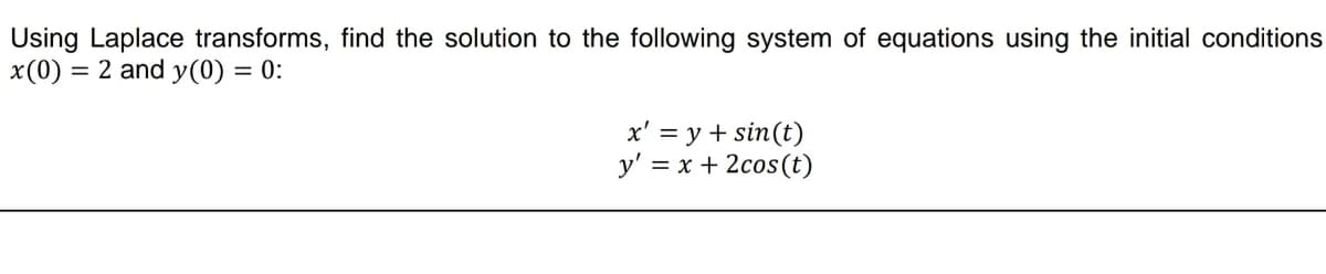 Using Laplace transforms, find the solution to the following system of equations using the initial conditions
x (0) = 2 and y(0) = 0:
x' = y + sin(t)
y' = x + 2cos (t)