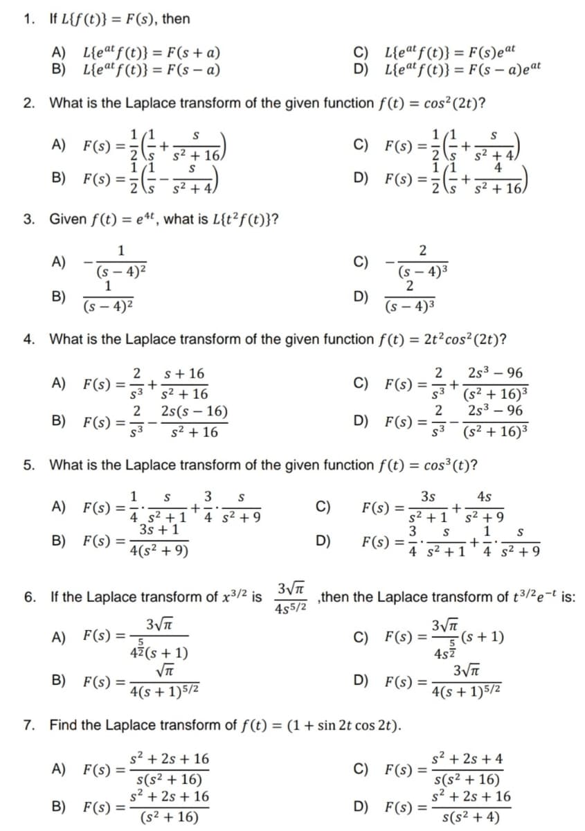 1. If L{f(t)} = F(s), then
A)
L{eat f(t)} = F(s + a)
B) L{eat f(t)} = F(sa)
2. What is the Laplace transform of the given function
1/1
A) F(s) == +
S
2 s s² + 16A
1/1 S
B) F(S) = (²+4)
3. Given f(t) = e4t, what is L{t²f(t)}?
1
(s - 4)²
1
A)
B)
A) F(s) =
S3
2
B) F(S)=3
A)
B) F(s) =
F(s) =
(s - 4)²
(s-4)³
4. What is the Laplace transform of the given function f(t) = 2t² cos² (2t)?
2 2s³ - 96
2
1
A) F(S) = -5
A) F(S)
+
B) F(s) =-
=
B) F(s) =
s + 16
S² + 16
2s(s - 16)
s² + 16
S
4 s² +1
3s +1
4(s² +9)
6. If the Laplace transform of x³/² is
3√√π
+
4 s² +9
C)
D)
5. What is the Laplace transform of the given function f(t) = cos³ (t)?
3 S
3s
s² + 1
3 S
3√√π
4s5/2
C)
D)
C)
D)
D)
C)
D)
L{eat f(t)}: = F(s)eat
L{eat f(t)} = F(s-a)eat
f(t) = cos² (2t)?
1/1
S
- (+²+)
2
s² + 4.
4
s² + 16A
F(s) =
1/1
F(s) = +
2
(s-4)³
2
D)
4² (s + 1)
√√π
4(s+1) 5/2
7. Find the Laplace transform of f(t) = (1 + sin 2t cos 2t).
s² +2s + 16
s(s² + 16)
s²+2s + 16
(s² + 16)
C)
F(S)=3+
F(s) =
D)
F(s) =
F(s) =
2
53
F(s) =
F(s) =
(s² + 16)³
2s³96
(s² + 16)³
+
4 s² + 1
,then the Laplace transform of t³/²e-t is:
C)
3√√π
F(s)=5 (s + 1)
4s²
F(s) =
4s
s² +9
+
1 S
4 s² +9
3√π
4(s+1) 5/2
s²+2s +4
s(s² + 16)
s² + 2s + 16
s(s² + 4)