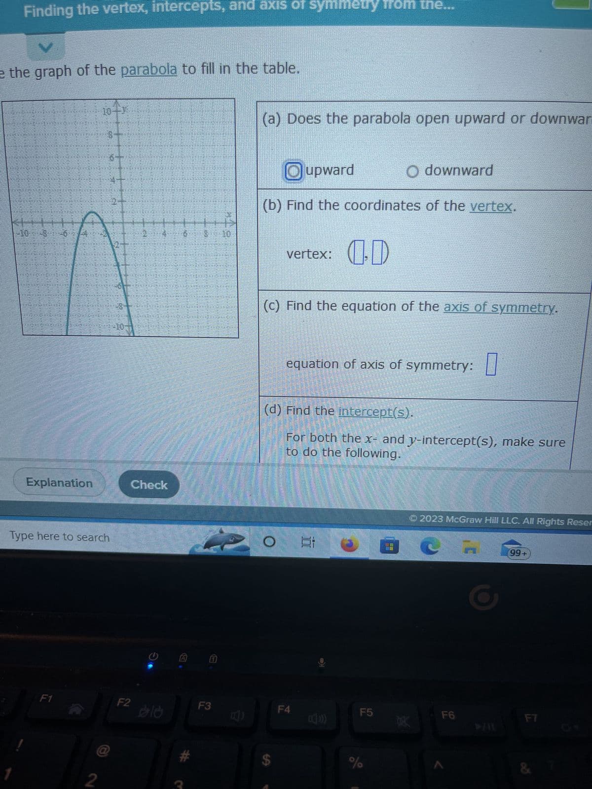 Finding the vertex, intercepts, and axis of symmetry from the...
e the graph of the parabola to fill in the table.
Explanation
Type here to search
F1
4
@
2
KIHEN
Check
F2 10
A
# Q
$ 10
F3
(a) Does the parabola open upward or downwar
Oupward
Odownward
(b) Find the coordinates of the vertex.
vertex: OD
(c) Find the equation of the axis of symmetry.
equation of axis of symmetry:
(d) Find the intercept(s).
For both the x- and y-intercept(s), make sure
to do the following.
$
O E
F4
F5
%
0
Ⓒ2023 McGraw Hill LLC. All Rights Reser
DEK
F6
99+
F7
& 7