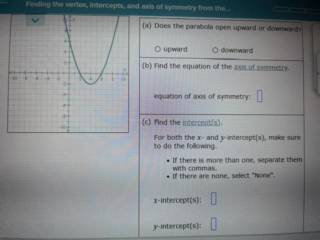 Finding the vertex, intercepts, and axis of symmetry from the...
-10 -8 -6
6-
10
(a) Does the parabola open upward or downward?
O upward
O downward
(b) Find the equation of the axis of symmetry.
equation of axis of symmetry:
(c) Find the intercept(s).
For both the x- and y-intercept(s), make sure
to do the following.
. If there is more than one, separate them
with commas.
If there are none, select "None".
x-intercept(s):
y-intercept(s):