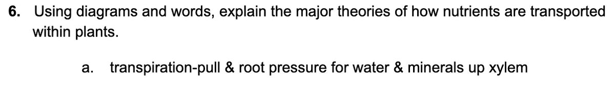 6. Using diagrams and words, explain the major theories of how nutrients are transported
within plants.
a. transpiration-pull & root pressure for water & minerals up xylem

