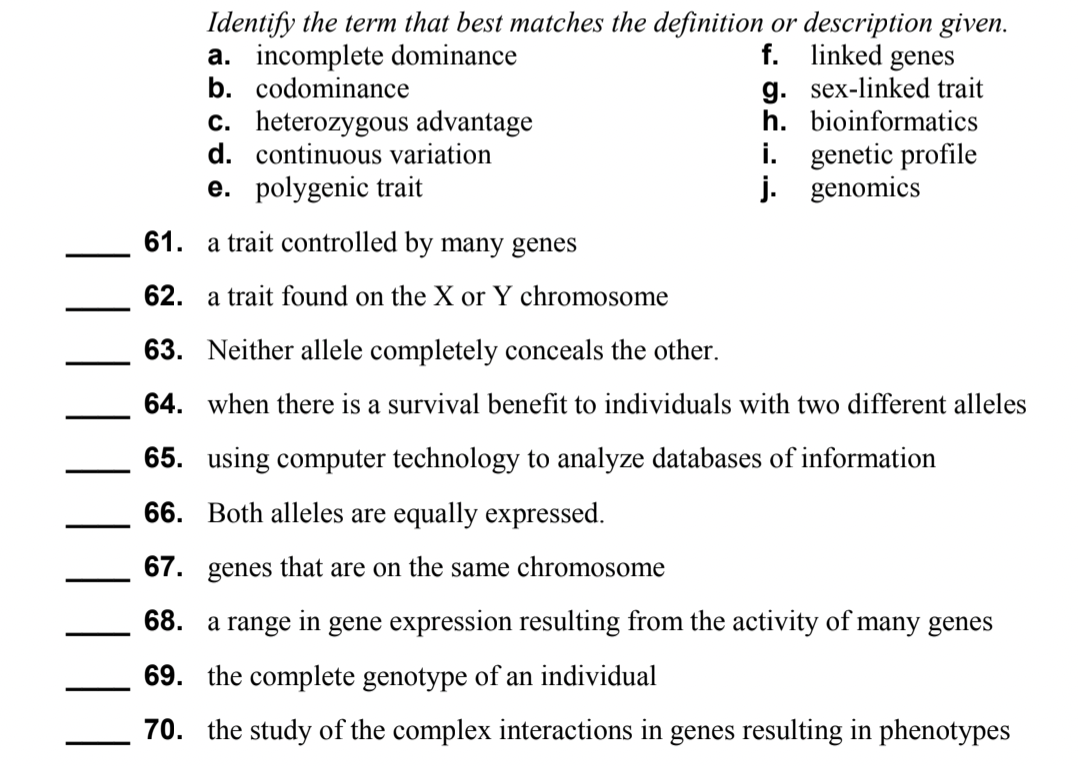 Identify the term that best matches the definition or description given.
a. incomplete dominance
b. codominance
f. linked genes
g. sex-linked trait
h. bioinformatics
c. heterozygous advantage
d. continuous variation
i. genetic profile
j. genomics
e. polygenic trait
61. a trait controlled by many genes
62. a trait found on the X or Y chromosome
63. Neither allele completely conceals the other.
64. when there is a survival benefit to individuals with two different alleles
65. using computer technology to analyze databases of information
66. Both alleles are equally expressed.
67. genes that are on the same chromosome
68. a range in gene expression resulting from the activity of many genes
69. the complete genotype of an individual
70. the study of the complex interactions in genes resulting in phenotypes
