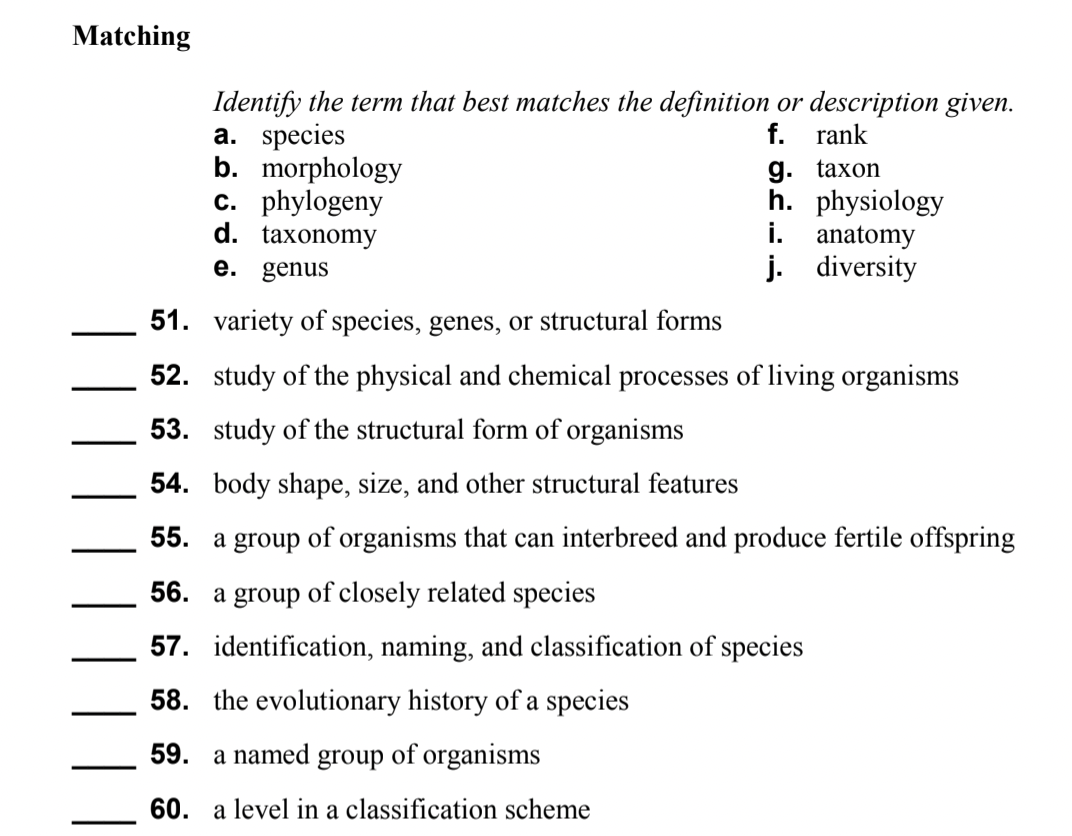 Matching
Identify the term that best matches the definition or description given.
a. species
b. morphology
c. phylogeny
d. taxonomy
e. genus
f. rank
g. taxon
h. physiology
i. anatomy
j. diversity
51. variety of species, genes, or structural forms
52. study of the physical and chemical processes of living organisms
53. study of the structural form of organisms
54. body shape, size, and other structural features
55. a group of organisms that can interbreed and produce fertile offspring
56. a group of closely related species
57. identification, naming, and classification of species
58. the evolutionary history of a species
59. a named group of organisms
60. a level in a classification scheme
