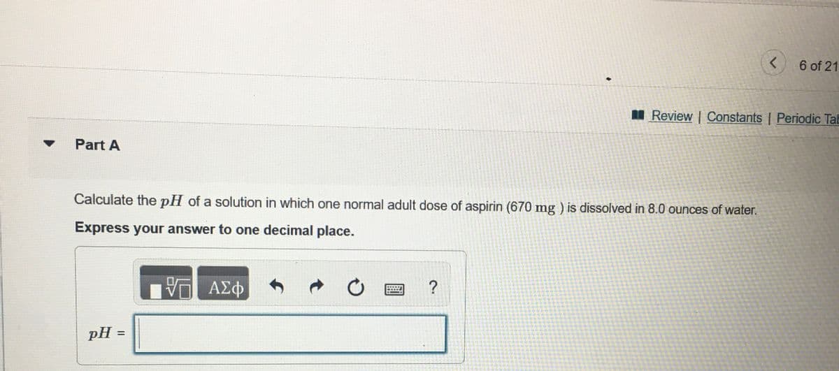 6 of 21
I Review | Constants | Periodic Tab
Part A
Calculate the pH of a solution in which one normal adult dose of aspirin (670 mg ) is dissolved in 8.0 ounces of water.
Express your answer to one decimal place.
ΑΣφ
pH =
%3D
