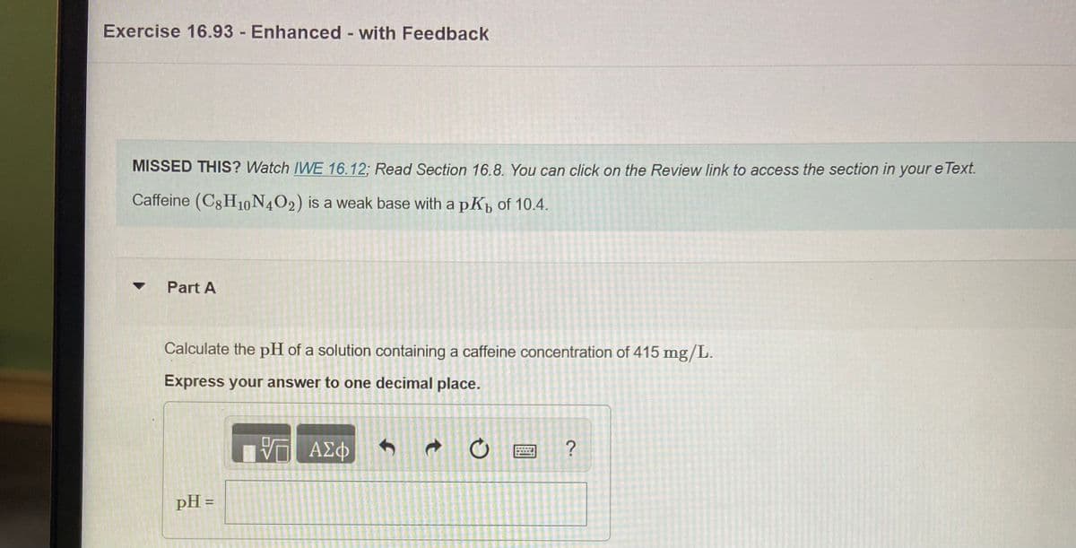 Exercise 16.93 Enhanced with Feedback
MISSED THIS? Watch IVWE 16.12: Read Section 16.8. You can click on the Review link to access the section in your e Text.
Caffeine (C8H10N4O2) is a weak base with a pKp of 10.4.
Part A
Calculate the pH of a solution containing a caffeine concentration of 415 mg/L.
Express your answer to one decimal place.
ΑΣφ
pH =
