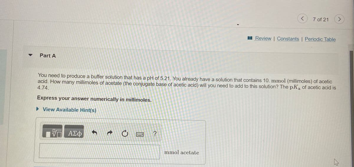 7 of 21
<>
I Review | Constants | Periodic Table
Part A
You need to produce a buffer solution that has a pH of 5.21. You already have a solution that contains 10. mmol (millimoles) of acetic
acid. How many millimoles of acetate (the conjugate base of acetic acid) will you need to add to this solution? The pKa of acetic acid is
4.74.
Express your answer numerically in millimoles.
• View Available Hint(s)
ΑΣφ
mmol acetate
