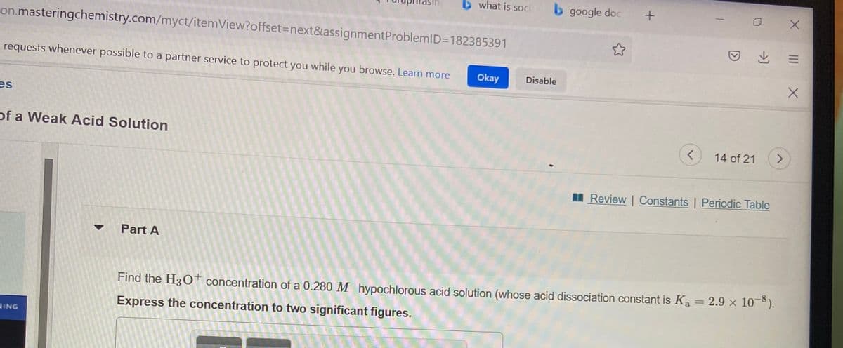 b what is soci
b google doc
on.masteringchemistry.com/myct/itemView?offset3Dnext&assignmentProblemID=182385391
requests whenever possible to a partner service to protect you while you browse. Learn more
Okay
Disable
es
of a Weak Acid Solution
14 of 21
I Review | Constants | Periodic Table
Part A
Find the H3O† concentration of a 0.280 M hypochlorous acid solution (whose acid dissociation constant is Ka = 2.9 × 10¯°).
Express the concentration to two significant figures.
HING
II
