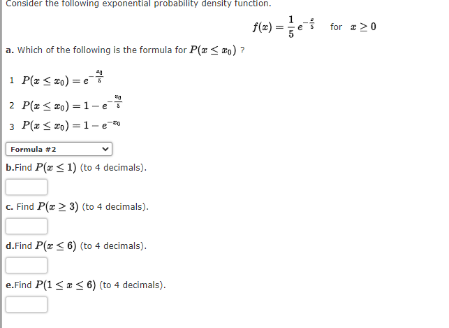 Consider the following exponential probability density function.
f(2) =e for a 2 0
a. Which of the following is the formula for P(x < w0) ?
1 P(x < #o)
= e 5
2 P(x < #o) = 1
-e
3 P(x < #0) = 1- e-
Formula #2
b.Find P(x < 1) (to 4 decimals).
c. Find P(x > 3) (to 4 decimals).
d.Find P(x < 6) (to 4 decimals).
e.Find P(1 <a < 6) (to 4 decimals).
