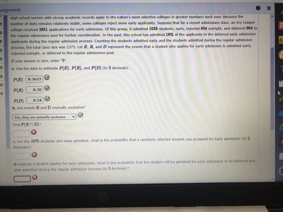 High school seniors with strong academic records apply to the nation's most selective colleges in greater numbers each year. Because the
number of slots remains relatively stable, some colleges reject more early applicants. Suppose that for a recent admissions dass, an Ivy League
college received 2851 applications for early admission. Of this group, it admitted 1033 students, early, rejected 854 outright, and deferred 964 to
the regular admissions pool for further consideration. In the past, this school has admitted 18% of the applicants in the deferred early admission
applicants during the regular admission process. Counting the students admitted early and the students admitted during the regular admission
process, the total class size was 2375. Let E, R, and D represent the events that a student who applies for early admission is admitted early,
rejected outright, or deferred to the regular admissions pool.
If your answer is zero, enter "0".
a. Use the data to estimate P(E), P(R), and P(D) (to 2 decimals).
P(E) 0.3623
P(R)
0.30
P(D)
0.34
b. Are events E and D mutually exclusive?
Yes, they are mutually exclusive
Find P(En D)?
C. For the 2375 students who were admitted, what is the probability that a randomly selected student was accepted for early admission (to 2
decimals)?
d.Suppose a student applies for early admission. What is the probability that the student will be admitted for early admission or be deferred and
later admitted during the regular admission process (to 2 decimals)?
