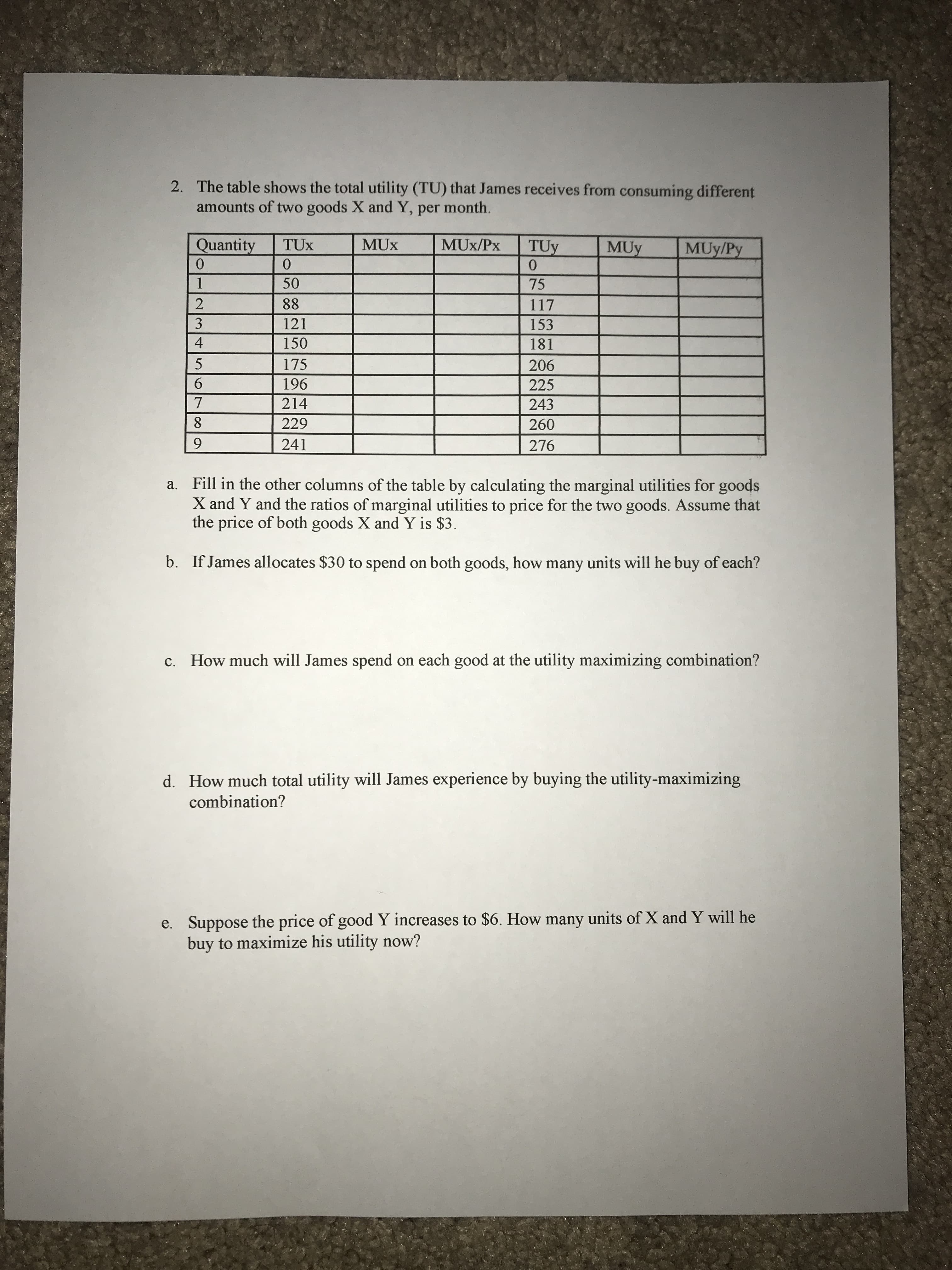 2. The table shows the total utility (TU) that James receives from consuming different
amounts of two goods X and Y, per month.
Quantity
MUx/Px
TUy
0.
MUy
MUy/Py
50
75
88
117
3
121
153
150
181
175
206
6.
196
225
214
243
8.
229
260
9.
241
276
a. Fill in the other columns of the table by calculating the marginal utilities for goods
X and Y and the ratios of marginal utilities to price for the two goods. Assume that
the price of both goods X and Y is $3.
b. If James allocates $30 to spend on both goods, how many units will he buy of each?
c. How much will James spend on each good at the utility maximizing combination?
d. How much total utility will James experience by buying the utility-maximizing
combination?
e. Suppose the price of good Y increases to $6. How many units of X and Y will he
buy to maximize his utility now?
012 M4
