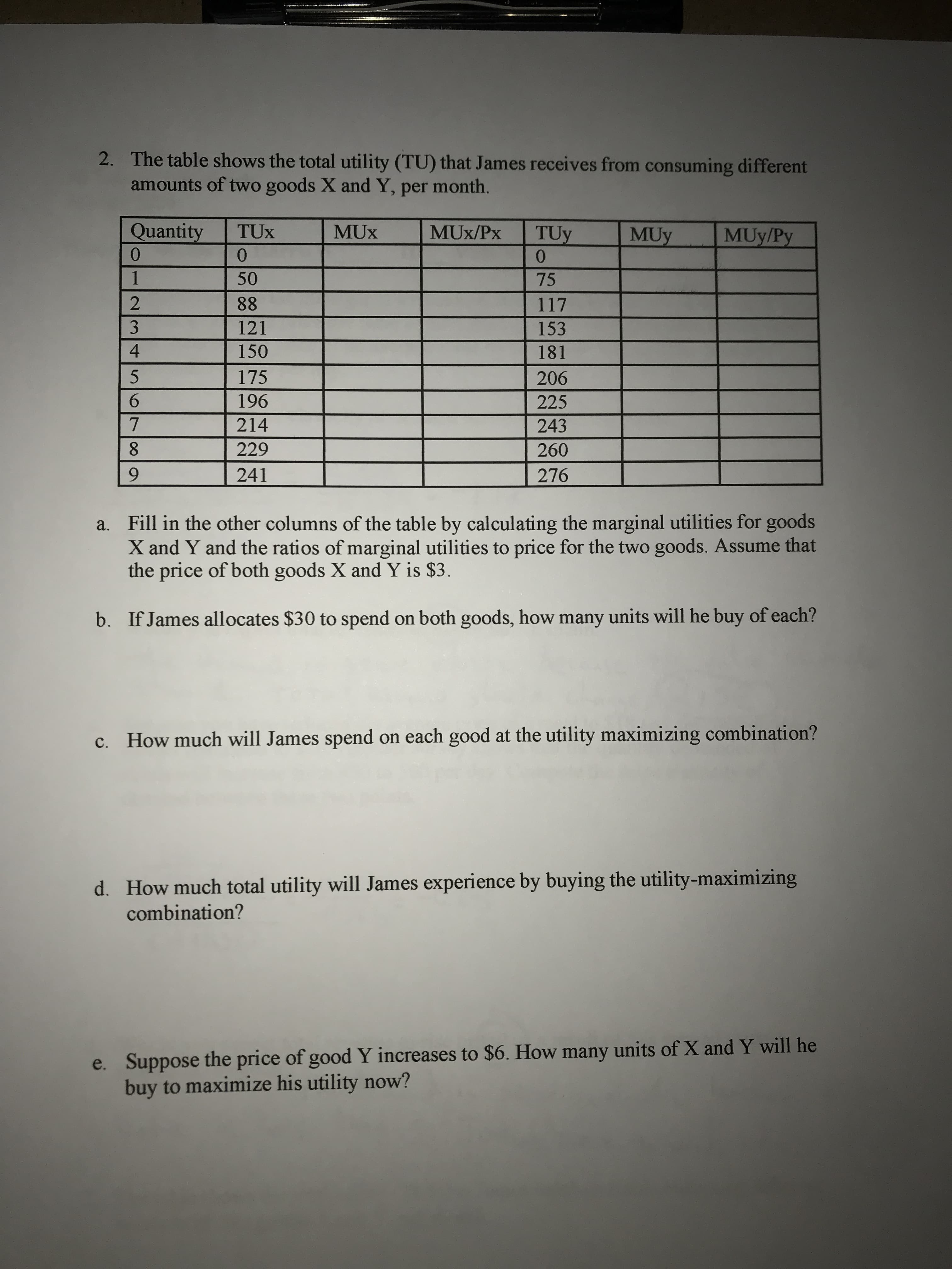 2. The table shows the total utility (TU) that James receives from consuming different
amounts of two goods X and Y, per month.
Quantity
TUX
MUx/Px
TUy
0.
MUy
MUy/Py
0.
0.
50
75
88
117
121
153
150
181
175
206
196
225
214
243
8.
229
260
241
276
a. Fill in the other columns of the table by calculating the marginal utilities for goods
X and Y and the ratios of marginal utilities to price for the two goods. Assume that
the price of both goods X and Y is $3.
b. If James allocates $30 to spend on both goods, how many units will he buy of each?
c. How much will James spend on each good at the utility maximizing combination?
d. How much total utility will James experience by buying the utility-maximizing
combination?
e. Suppose the price of good Y increases to $6. How many units of X and Y will he
buy to maximize his utility now?
234 567 09
