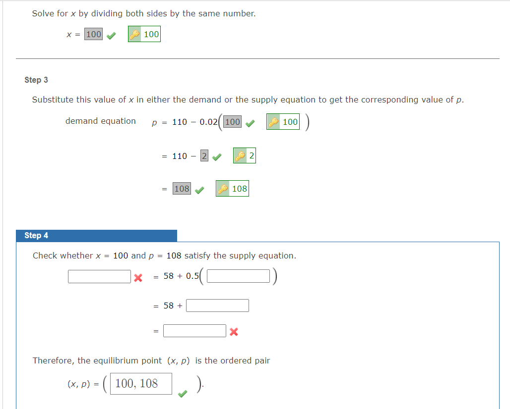 Solve for x by dividing both sides by the same number.
X = 100
100
Step 3
Substitute this value of x in either the demand or the supply equation to get the corresponding value of p.
demand equation
p = 110 – 0.02( 100
100
= 110
|108
108
Step 4
Check whether x = 100 and p = 108 satisfy the supply equation.
= 58 + 0.5
= 58 +
Therefore, the equilibrium point (x, p) is the ordered pair
(х, р) %3D
( 100, 108
