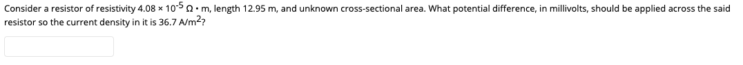 Consider a resistor of resistivity 4.08 x 105 Q• m, length 12.95 m, and unknown cross-sectional area. What potential difference, in millivolts, should be applied across the said
resistor so the current density in it is 36,7 A/m2?
