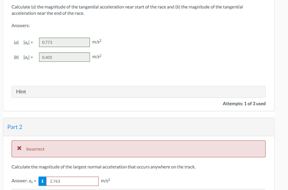 Calculate (a) the magnitude of the tangential acceleration near start of the race and (b) the magnitude of the tangential
acceleration near the end of the race.
Answers:
(a) lal= 0.773
(b) lal 0.405
Hint
Part 2
* Incorrect
m/s²
Answer:a, 2.763
m/s2
Calculate the magnitude of the largest normal acceleration that occurs anywhere on the track.
m/s2
Attempts: 1 of 3 used