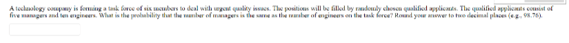 A technology company is forming a task force of six members to deal with urgent quality issues. The positions will be filled by randomly chosen qualified applicants. The qualified applicants consist of
five managers and ten engineers. What is the probability that the number of managers is the same as the number of engineers on the task force? Round your answer to two decimal places (e.g., 98.76).