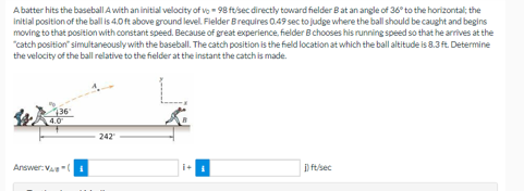 A batter hits the baseball A with an initial velocity of vo-98 ft/sec directly toward fielder B at an angle of 36° to the horizontal; the
initial position of the ball is 4.0 ft above ground level. Fielder Brequires 0.49 sec to judge where the ball should be caught and begins
moving to that position with constant speed. Because of great experience, fielder B chooses his running speed so that he arrives at the
"catch position" simultaneously with the baseball. The catch position is the field location at which the ball altitude is 8.3 ft. Determine
the velocity of the ball relative to the fielder at the instant the catch is made.
Answer: VA
242"
i+
i) ft/sec