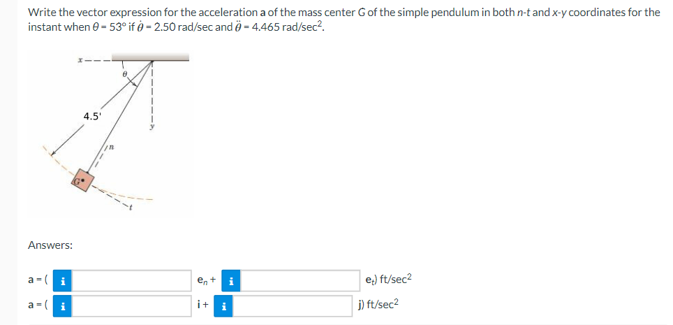 Write the vector expression for the acceleration a of the mass center G of the simple pendulum in both n-t and x-y coordinates for the
instant when 0 = 53° if = 2.50 rad/sec and = 4.465 rad/sec².
Answers:
a = (
a = (
i
i
4.5'
0
en + i
i+i
et) ft/sec²
j) ft/sec²