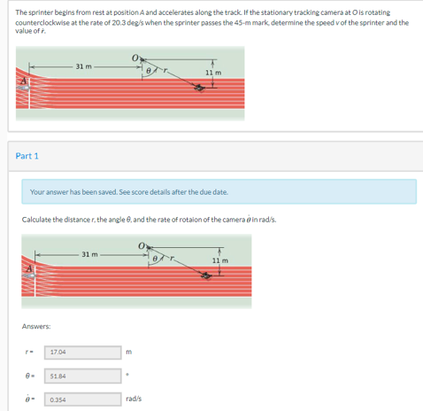 The sprinter begins from rest at position A and accelerates along the track. If the stationary tracking camera at Ois rotating
counterclockwise at the rate of 20.3 deg's when the sprinter passes the 45-m mark, determine the speed of the sprinter and the
value of
Part 1
Your answer has been saved. See score details after the due date.
Answers:
Calculate the distancer, the angle, and the rate of rotaion of the camera in rad/s.
9
17.04
31 m
51.84
0.354
31 m-
11 m
m
rad/s
11 m