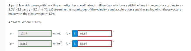 A particle which moves with curvilinear motion has coordinates in millimeters which vary with the time t in seconds according to x =
3.3t²-3.5t and y=5.2t²-3/2.1. Determine the magnitudes of the velocity v and acceleration a and the angles which these vectors
make with the x-axis when t = 1.9 s.
Answers: When t = 1.9 s,
v=
17.17
8.262
mm/s,
0- i 86.66
mm/s², 0,
i 86.66