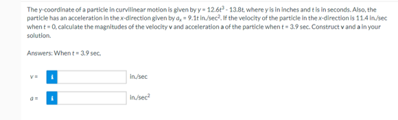 The y-coordinate of a particle in curvilinear motion is given by y = 12.6t³-13.8t, where y is in inches and t is in seconds. Also, the
particle has an acceleration in the x-direction given by a = 9.1t in./sec². If the velocity of the particle in the x-direction is 11.4 in./sec
when t = 0, calculate the magnitudes of the velocity v and acceleration a of the particle when t = 3.9 sec. Construct v and a in your
solution.
Answers: When t = 3.9 sec.
v=
in./sec
in./sec²