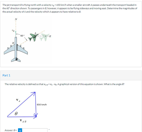 The jet transport B is flying north with a velocity V-650 km/h when a smaller aircraft A passes underneath the transport headed in
the 60° direction shown. To passengers in B, however, A appears to be flying sideways and moving east. Determine the magnitudes of
the actual velocity of A and the velocity which A appears to have relative to B.
Part 1
60°
The relative velocity is defined so that VV-Ve. A graphical version of this equation is shown. What is the angle 6?
Answer: 9-
650 km/h