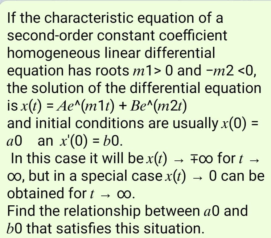 If the characteristic equation of a
second-order constant coefficient
homogeneous linear differential
equation has roots m1> 0 and -m2 <0,
the solution of the differential equation
is x(t) = Ae^(m1t) + Be^(m21)
and initial conditions are usually x(0)
an x'(0) = b0.
In this case it will be x(t) → Fo for t →
o, but in a special case x(t) → 0 can be
obtained for t → 0.
%D
a0
%3D
Find the relationship between a0 and
b0 that satisfies this situation.
