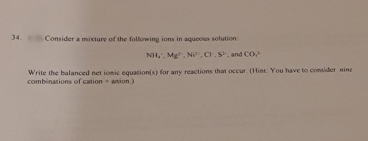 34.
Consider a mixture of the following ions in aqueous solution:
NH,, Mg, Ni, Cl, S, and CO,
Write the balanced net ionic equation(s) for any reactions that occur. (Hint: You have to consider nine
combinations of cation + anion.)
