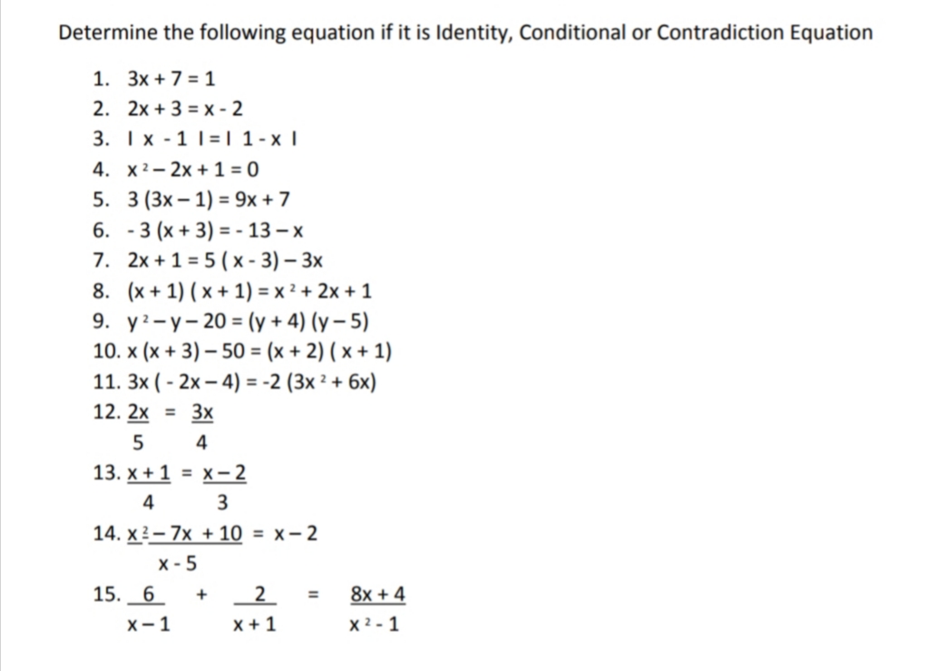 Determine the following equation if it is Identity, Conditional or Contradiction Equation
1. 3x + 7 = 1
2. 2x + 3 = x - 2
3. I x - 1 1=| 1-x |
4. x2- 2x + 1 = 0
5. 3 (3x – 1) = 9x + 7
6. - 3 (x + 3) = - 13 – x
7. 2x +1 = 5 ( x - 3) – 3x
8. (x + 1) ( x + 1) = x ² + 2x + 1
9. уз-у- 20 % (у + 4) (у - 5)
10. x (x + 3) – 50 = (x + 2) ( x + 1)
11. 3x ( - 2x – 4) = -2 (3x ² + 6x)
12. 2x = 3x
%3D
5
4
13. x + 1 = x – 2
4
3
14. x?- 7x + 10 = x- 2
x - 5
15. 6
2
8x + 4
X-1
x +1
X 2 - 1
