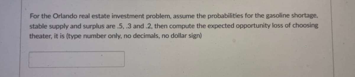 For the Orlando real estate investment problem, assume the probabilities for the gasoline shortage,
stable supply and surplus are .5, .3 and .2, then compute the expected opportunity loss of choosing
theater, it is (type number only, no decimals, no dollar sign)