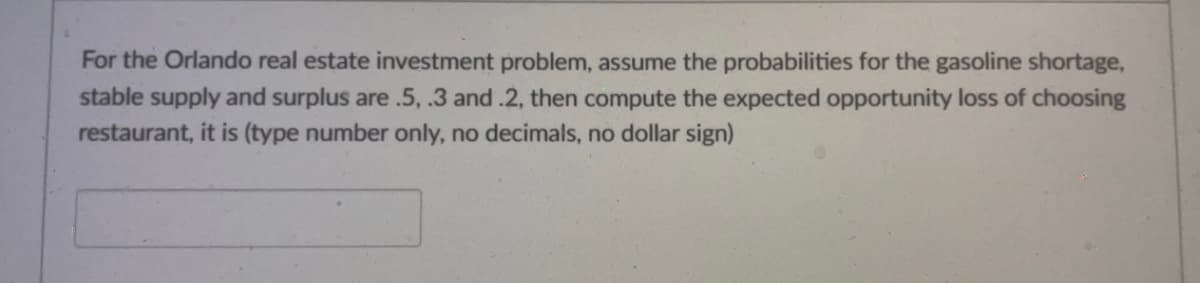 For the Orlando real estate investment problem, assume the probabilities for the gasoline shortage,
stable supply and surplus are .5, .3 and .2, then compute the expected opportunity loss of choosing
restaurant, it is (type number only, no decimals, no dollar sign)