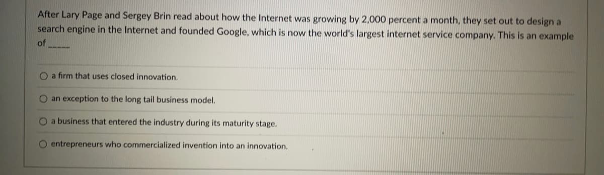 After Lary Page and Sergey Brin read about how the Internet was growing by 2,000 percent a month, they set out to design a
search engine in the Internet and founded Google, which is now the world's largest internet service company. This is an example
of
O a firm that uses closed innovation.
O an exception to the long tail business model.
O a business that entered the industry during its maturity stage.
O entrepreneurs who commercialized invention into an innovation.