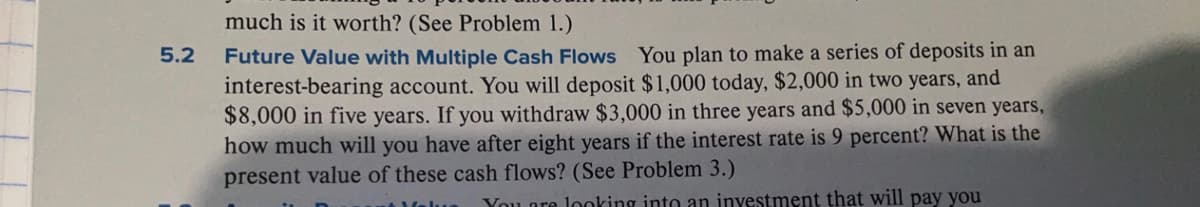 much is it worth? (See Problem 1.)
Future Value with Multiple Cash Flows You plan to make a series of deposits in an
interest-bearing account. You will deposit $1,000 today, $2,000 in two years, and
$8,000 in five years. If you withdraw $3,000 in three years and $5,000 in seven years,
how much will you have after eight years if the interest rate is 9 percent? What is the
present value of these cash flows? (See Problem 3.)
5.2
You ore loking into an inyestment that will pay you
