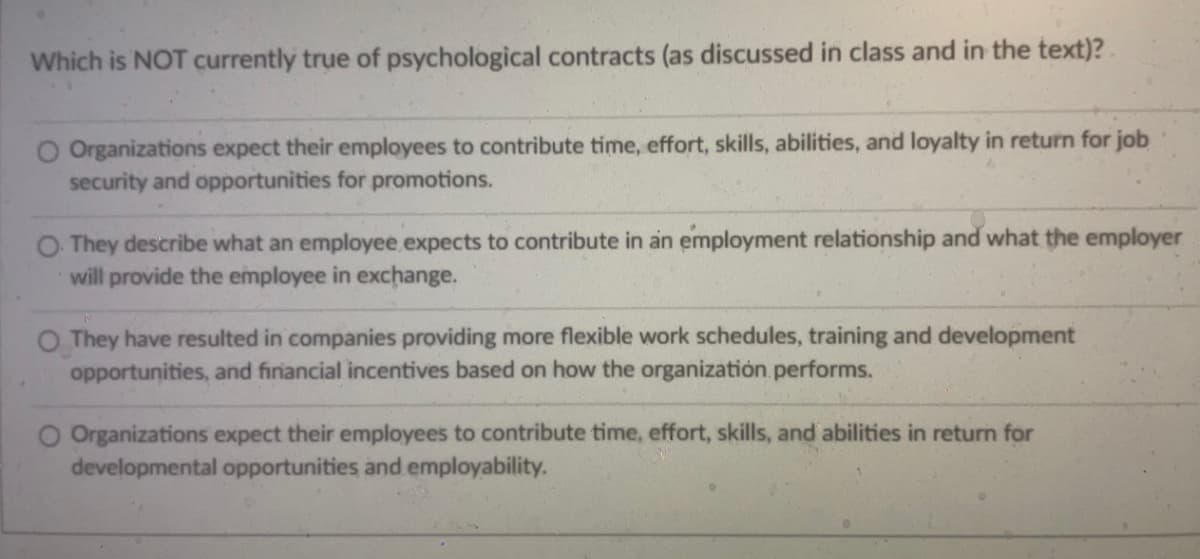 Which is NOT currently true of psychological contracts (as discussed in class and in the text)?
Organizations expect their employees to contribute time, effort, skills, abilities, and loyalty in return for job
security and opportunities for promotions.
They describe what an employee expects to contribute in an employment relationship and what the employer
will provide the employee in exchange.
O They have resulted in companies providing more flexible work schedules, training and development
opportunities, and financial incentives based on how the organization performs.
Organizations expect their employees to contribute time, effort, skills, and abilities in return for
developmental opportunities and employability.