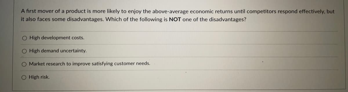 A first mover of a product is more likely to enjoy the above-average economic returns until competitors respond effectively, but
it also faces some disadvantages. Which of the following is NOT one of the disadvantages?
O High development costs.
O High demand uncertainty.
O Market research to improve satisfying customer needs.
O High risk.