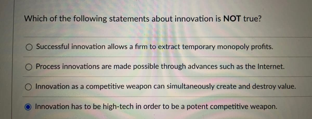 Which of the following statements about innovation is NOT true?
Successful innovation allows a firm to extract temporary monopoly profits.
Process innovations are made possible through advances such as the Internet.
O Innovation as a competitive weapon can simultaneously create and destroy value.
Innovation has to be high-tech in order to be a potent competitive weapon.