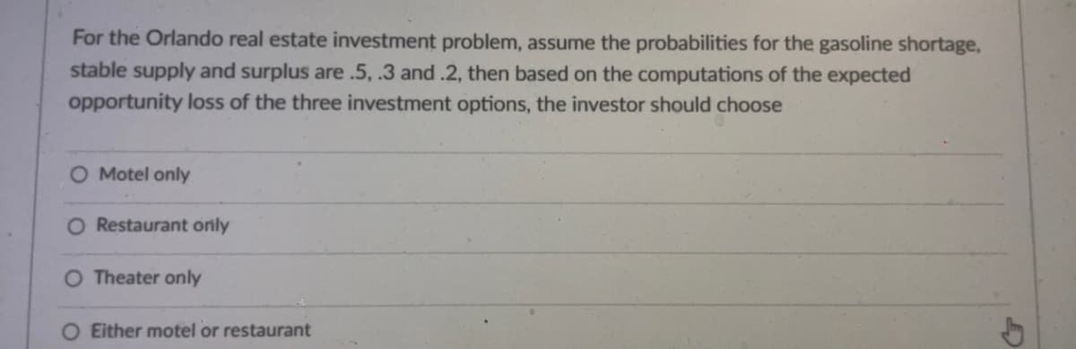 For the Orlando real estate investment problem, assume the probabilities for the gasoline shortage,
stable supply and surplus are .5, .3 and .2, then based on the computations of the expected
opportunity loss of the three investment options, the investor should choose
O Motel only
O Restaurant only
O Theater only
O Either motel or restaurant