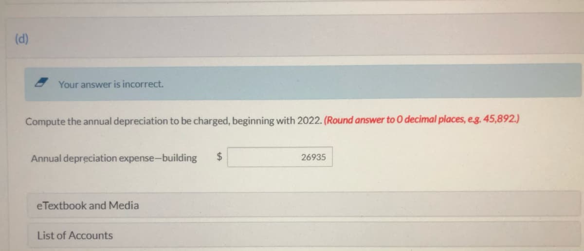 (d)
Your answer is incorrect.
Compute the annual depreciation to be charged, beginning with 2022. (Round answer to O decimal places, eg. 45,892.)
Annual depreciation expense-building
$
26935
eTextbook and Media
List of Accounts
