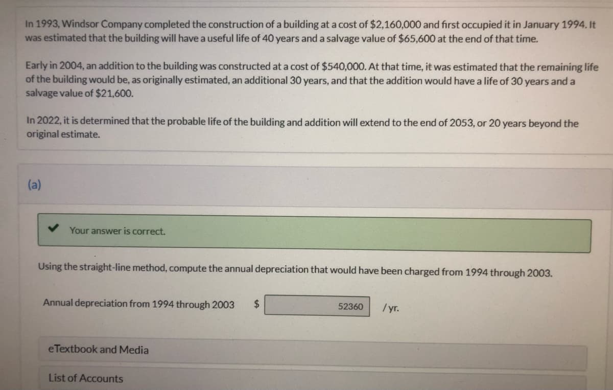 In 1993, Windsor Company completed the construction of a building at a cost of $2,160,000 and first occupied it in January 1994. It
was estimated that the building will have a useful life of 40 years and a salvage value of $65,600 at the end of that time.
Early in 2004, an addition to the building was constructed at a cost of $540,000. At that time, it was estimated that the remaining life
of the building would be, as originally estimated, an additional 30 years, and that the addition would have a life of 30 years and a
salvage value of $21,600.
In 2022, it is determined that the probable life of the building and addition will extend to the end of 2053, or 20 years beyond the
original estimate.
(a)
Your answer is correct.
Using the straight-line method, compute the annual depreciation that would have been charged from 1994 through 2003.
Annual depreciation from 1994 through 2003
24
/yr.
52360
eTextbook and Media
List of Accounts
