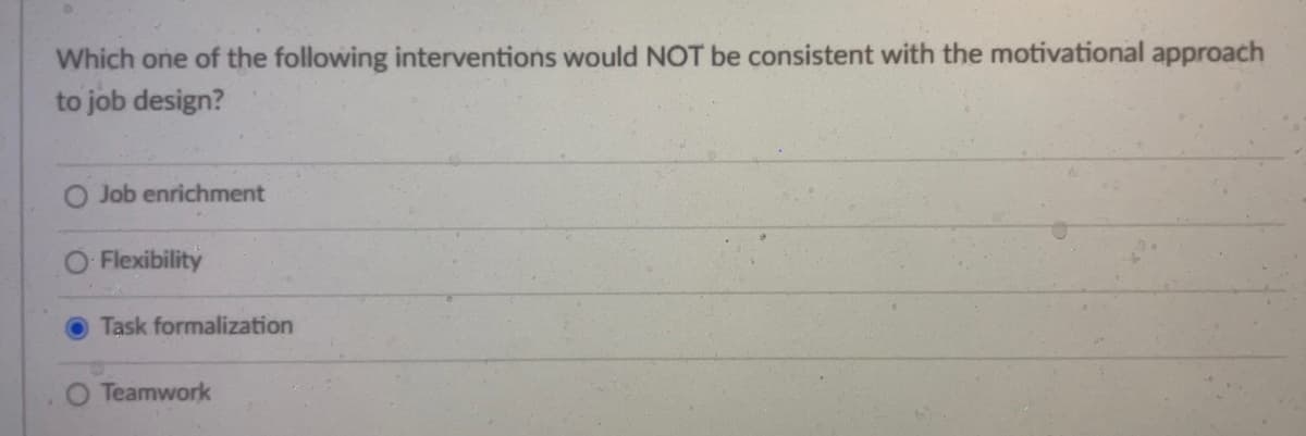 Which one of the following interventions would NOT be consistent with the motivational approach
to job design?
Job enrichment
Flexibility
Task formalization
Teamwork