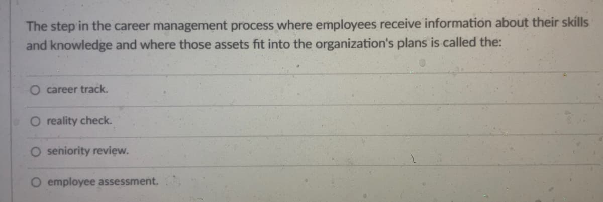 The step in the career management process where employees receive information about their skills
and knowledge and where those assets fit into the organization's plans is called the:
career track.
reality check.
O seniority review.
O employee assessment.