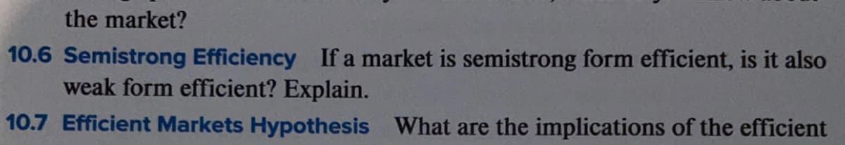 the market?
10.6 Semistrong Efficiency If a market is semistrong form efficient, is it also
weak form efficient? Explain.
10.7 Efficient Markets Hypothesis What are the implications of the efficient
