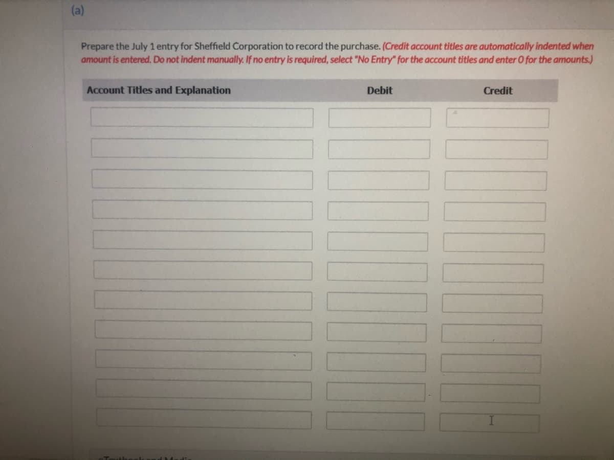 Prepare the July 1 entry for Sheffield Corporation to record the purchase. (Credit account titles are automatically indented when
amount is entered. Do not indent manually. If no entry is required, select "No Entry" for the account titles and enter O for the amounts.)
Account Titles and Explanation
Debit
Credit
