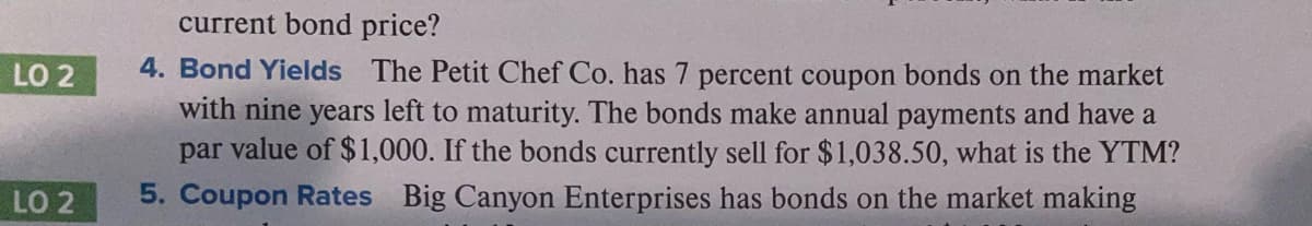 current bond price?
4. Bond Yields The Petit Chef Co. has 7 percent coupon bonds on the market
with nine years left to maturity. The bonds make annual payments and have a
par value of $1,000. If the bonds currently sell for $1,038.50, what is the YTM?
5. Coupon Rates Big Canyon Enterprises has bonds on the market making
LO 2
LO 2
