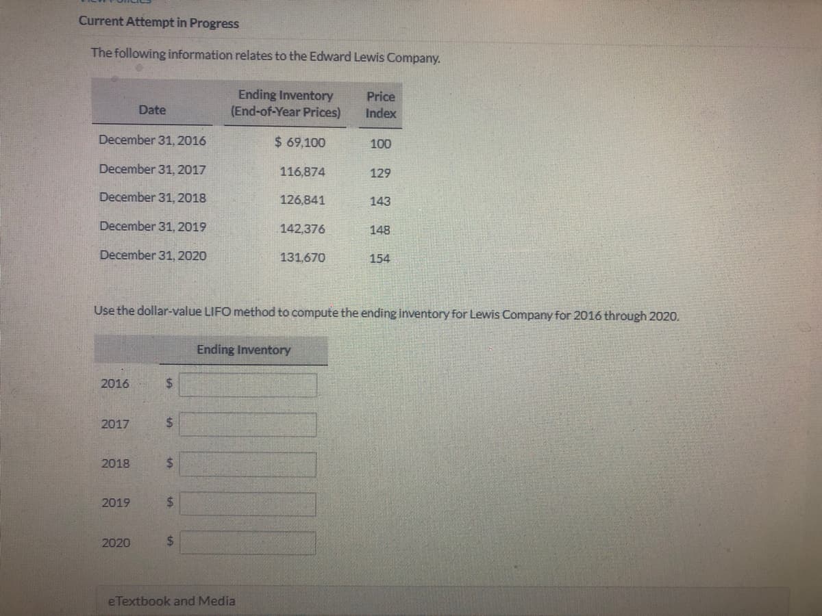 Current Attempt in Progress
The following information relates to the Edward Lewis Company.
Ending Inventory
(End-of-Year Prices)
Price
Date
Index
December 31, 2016
$ 69,100
100
December 31, 2017
116,874
129
December 31, 2018
126,841
143
December 31, 2019
142,376
148
December 31, 2020
131,670
154
Use the dollar-value LIFO method to compute the ending inventory for Lewis Company for 2016 through 2020.
Ending Inventory
2016
$4
2017
2$
2018
2019
2020
%24
eTextbook and Media
%24
